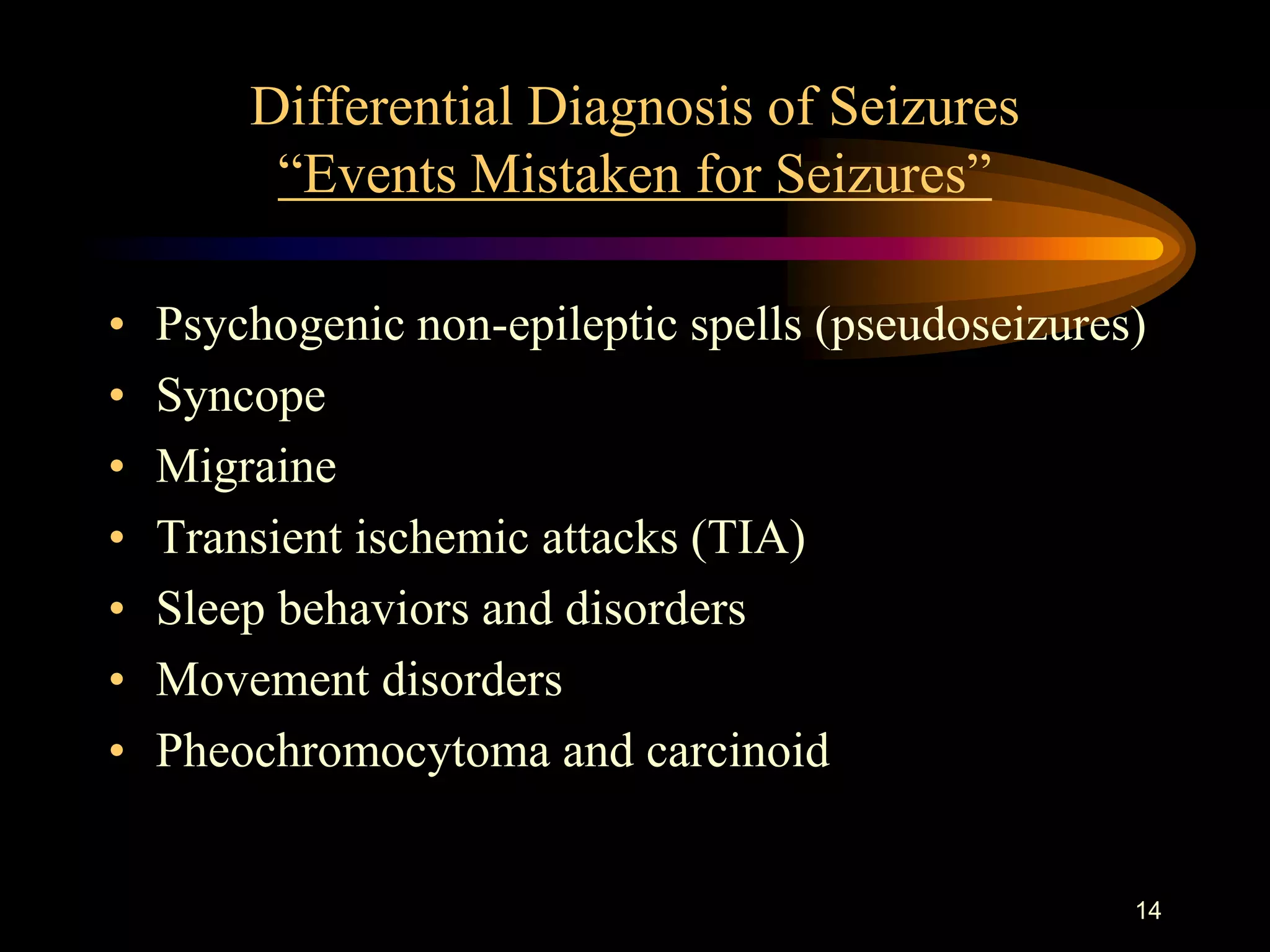 14
Differential Diagnosis of Seizures
“Events Mistaken for Seizures”
• Psychogenic non-epileptic spells (pseudoseizures)
• Syncope
• Migraine
• Transient ischemic attacks (TIA)
• Sleep behaviors and disorders
• Movement disorders
• Pheochromocytoma and carcinoid
 
