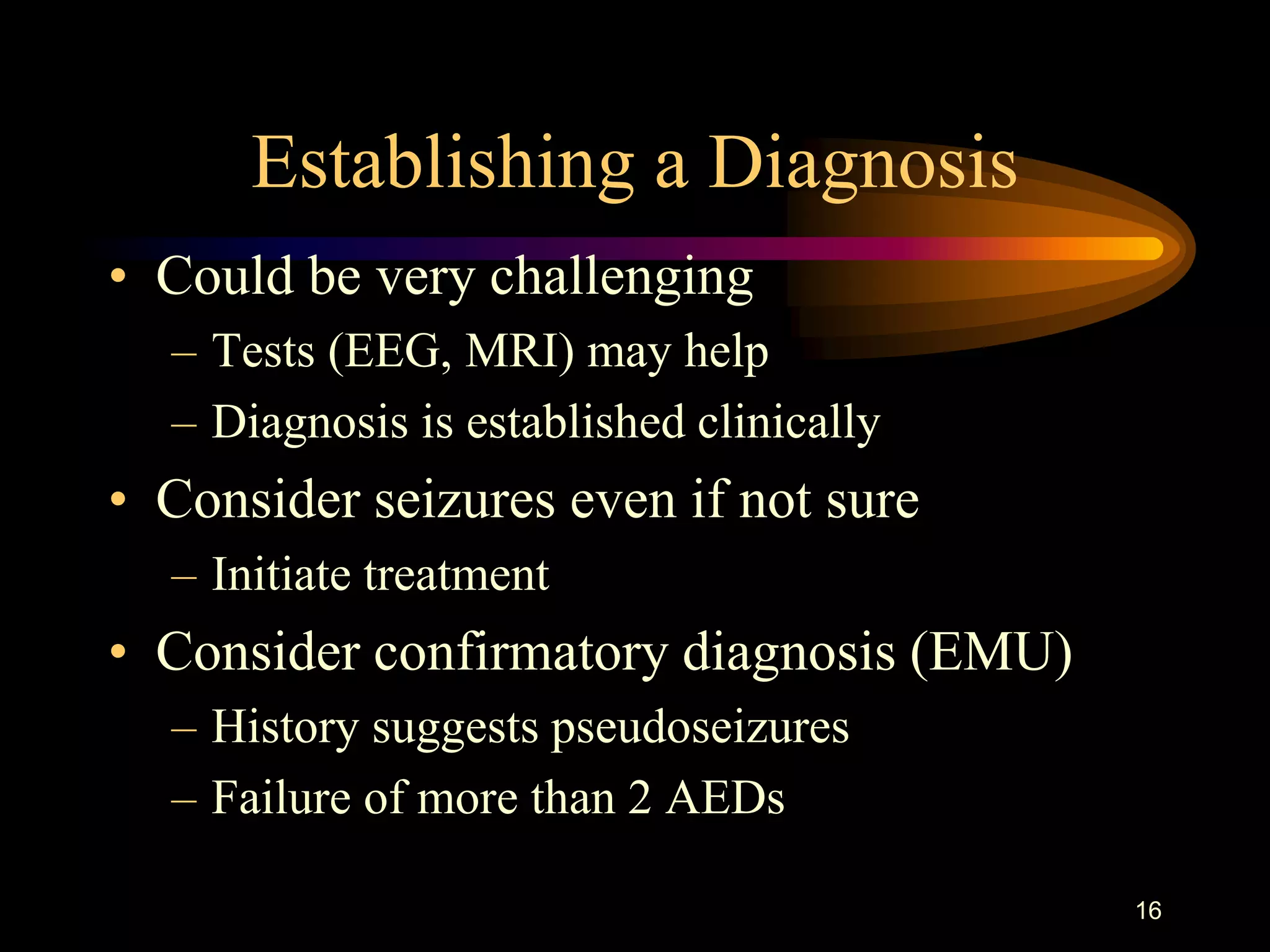 16
Establishing a Diagnosis
• Could be very challenging
– Tests (EEG, MRI) may help
– Diagnosis is established clinically
• Consider seizures even if not sure
– Initiate treatment
• Consider confirmatory diagnosis (EMU)
– History suggests pseudoseizures
– Failure of more than 2 AEDs
 