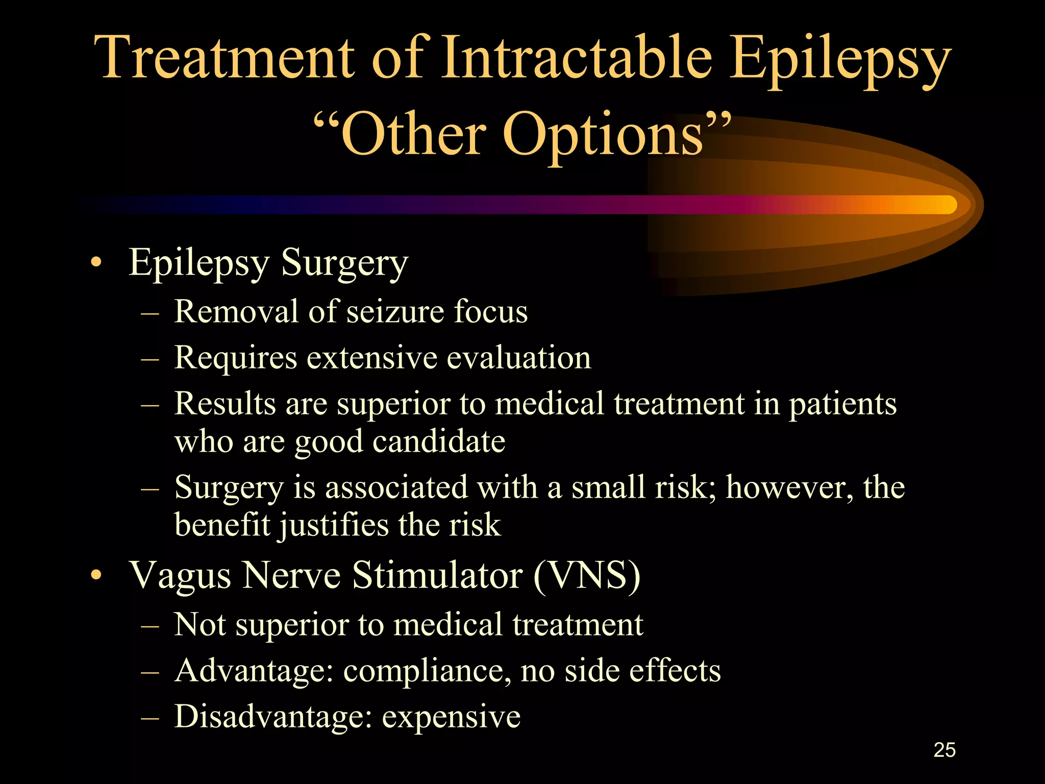 25
Treatment of Intractable Epilepsy
“Other Options”
• Epilepsy Surgery
– Removal of seizure focus
– Requires extensive evaluation
– Results are superior to medical treatment in patients
who are good candidate
– Surgery is associated with a small risk; however, the
benefit justifies the risk
• Vagus Nerve Stimulator (VNS)
– Not superior to medical treatment
– Advantage: compliance, no side effects
– Disadvantage: expensive
 