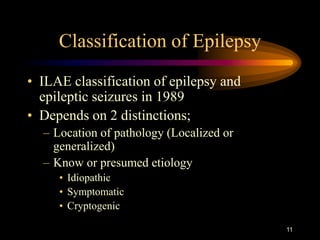 11
Classification of Epilepsy
• ILAE classification of epilepsy and
epileptic seizures in 1989
• Depends on 2 distinctions;
– Location of pathology (Localized or
generalized)
– Know or presumed etiology
• Idiopathic
• Symptomatic
• Cryptogenic
 