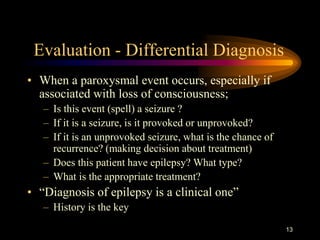 13
Evaluation - Differential Diagnosis
• When a paroxysmal event occurs, especially if
associated with loss of consciousness;
– Is this event (spell) a seizure ?
– If it is a seizure, is it provoked or unprovoked?
– If it is an unprovoked seizure, what is the chance of
recurrence? (making decision about treatment)
– Does this patient have epilepsy? What type?
– What is the appropriate treatment?
• “Diagnosis of epilepsy is a clinical one”
– History is the key
 