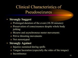 15
Clinical Characteristics of
Pseudoseizures
• Strongly Suggest
o Prolonged duration of the event (10-30 minutes)
o Preservation of consciousness despite whole body
jerking
o Bizarre and asynchronous motor movements
o Pelvic thrusting movements
o Not stereotyped
• Strongly Against
o Injuries sustained during spells
o Tongue laceration (especially the sides of the tongue)
o Incontinence
 