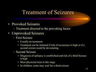 17
Treatment of Seizures
• Provoked Seizures
– Treatment directed to the provoking factor
• Unprovoked Seizures
– First Seizure
• Usually no treatment
• Treatment can be initiated if risk of recurrence is high or if a
second seizure could be devastating
– Second Seizure
• Diagnosis of epilepsy is established and risk of a third Seizure
is high
• Most physician treat at this stage
• In children, some may wait for a third seizure
 
