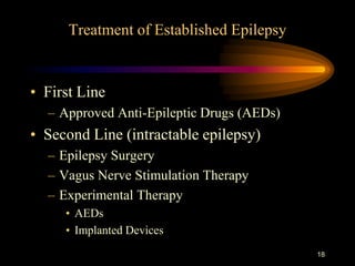 18
Treatment of Established Epilepsy
• First Line
– Approved Anti-Epileptic Drugs (AEDs)
• Second Line (intractable epilepsy)
– Epilepsy Surgery
– Vagus Nerve Stimulation Therapy
– Experimental Therapy
• AEDs
• Implanted Devices
 