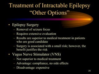 25
Treatment of Intractable Epilepsy
“Other Options”
• Epilepsy Surgery
– Removal of seizure focus
– Requires extensive evaluation
– Results are superior to medical treatment in patients
who are good candidate
– Surgery is associated with a small risk; however, the
benefit justifies the risk
• Vagus Nerve Stimulator (VNS)
– Not superior to medical treatment
– Advantage: compliance, no side effects
– Disadvantage: expensive
 