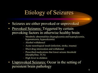 5
Etiology of Seizures
• Seizures are either provoked or unprovoked
• Provoked Seizures: Triggered by certain
provoking factors in otherwise healthy brain
– Metabolic abnormalities (hypoglycemia and hyperglycemia,
hyponatremia, hypocalcemia)
– Alcohol withdrawal
– Acute neurological insult (infection, stroke, trauma)
– Illicit drug intoxication and withdrawal
– Prescribed medications that lower seizure threshold
(theophylline, TCA)
– High fever in children
• Unprovoked Seizures: Occur in the setting of
persistent brain pathology
 