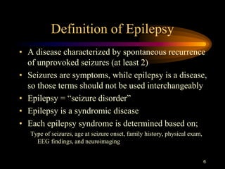 6
Definition of Epilepsy
• A disease characterized by spontaneous recurrence
of unprovoked seizures (at least 2)
• Seizures are symptoms, while epilepsy is a disease,
so those terms should not be used interchangeably
• Epilepsy = “seizure disorder”
• Epilepsy is a syndromic disease
• Each epilepsy syndrome is determined based on;
Type of seizures, age at seizure onset, family history, physical exam,
EEG findings, and neuroimaging
 