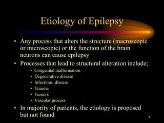 7
Etiology of Epilepsy
• Any process that alters the structure (macroscopic
or microscopic) or the function of the brain
neurons can cause epilepsy
• Processes that lead to structural alteration include;
• Congenital malformation
• Degenerative disease
• Infectious disease
• Trauma
• Tumors
• Vascular process
• In majority of patients, the etiology is proposed
but not found
 