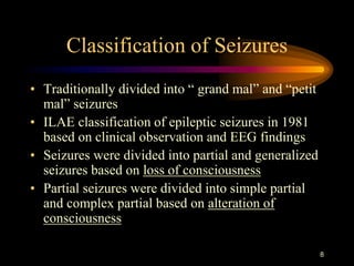 8
Classification of Seizures
• Traditionally divided into “ grand mal” and “petit
mal” seizures
• ILAE classification of epileptic seizures in 1981
based on clinical observation and EEG findings
• Seizures were divided into partial and generalized
seizures based on loss of consciousness
• Partial seizures were divided into simple partial
and complex partial based on alteration of
consciousness
 