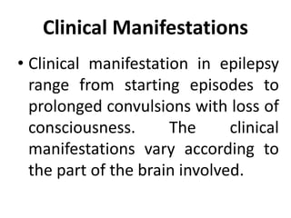 Clinical Manifestations
• Clinical manifestation in epilepsy
range from starting episodes to
prolonged convulsions with loss of
consciousness. The clinical
manifestations vary according to
the part of the brain involved.
 