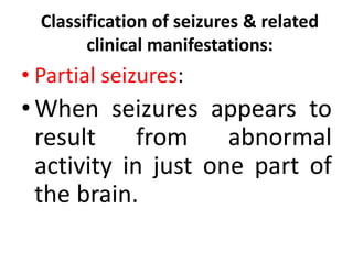 Classification of seizures & related
clinical manifestations:
• Partial seizures:
•When seizures appears to
result from abnormal
activity in just one part of
the brain.
 
