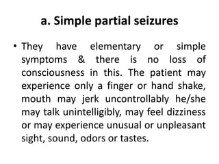 a. Simple partial seizures
• They have elementary or simple
symptoms & there is no loss of
consciousness in this. The patient may
experience only a finger or hand shake,
mouth may jerk uncontrollably he/she
may talk unintelligibly, may feel dizziness
or may experience unusual or unpleasant
sight, sound, odors or tastes.
 