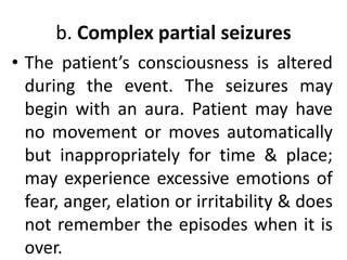 b. Complex partial seizures
• The patient’s consciousness is altered
during the event. The seizures may
begin with an aura. Patient may have
no movement or moves automatically
but inappropriately for time & place;
may experience excessive emotions of
fear, anger, elation or irritability & does
not remember the episodes when it is
over.
 