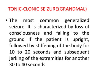 TONIC-CLONIC SEIZURE(GRANDMAL)
• The most common generalized
seizure. It is characterized by loss of
consciousness and falling to the
ground if the patient is upright,
followed by stiffening of the body for
10 to 20 seconds and subsequent
jerking of the extremities for another
30 to 40 seconds.
 