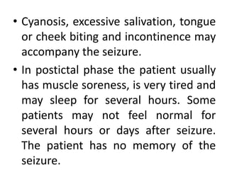 • Cyanosis, excessive salivation, tongue
or cheek biting and incontinence may
accompany the seizure.
• In postictal phase the patient usually
has muscle soreness, is very tired and
may sleep for several hours. Some
patients may not feel normal for
several hours or days after seizure.
The patient has no memory of the
seizure.
 