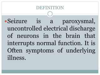 DEFINITION
Seizure is a paroxysmal,
uncontrolled electrical discharge
of neurons in the brain that
interrupts normal function. It is
Often symptoms of underlying
illness.
 
