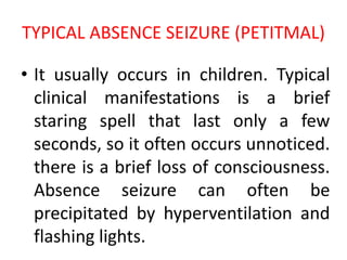 TYPICAL ABSENCE SEIZURE (PETITMAL)
• It usually occurs in children. Typical
clinical manifestations is a brief
staring spell that last only a few
seconds, so it often occurs unnoticed.
there is a brief loss of consciousness.
Absence seizure can often be
precipitated by hyperventilation and
flashing lights.
 
