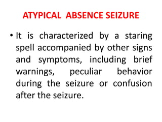 ATYPICAL ABSENCE SEIZURE
• It is characterized by a staring
spell accompanied by other signs
and symptoms, including brief
warnings, peculiar behavior
during the seizure or confusion
after the seizure.
 