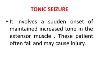 TONIC SEIZURE
• It involves a sudden onset of
maintained increased tone in the
extensor muscle . These patient
often fall and may cause injury.
 
