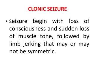 CLONIC SEIZURE
• Seizure begin with loss of
consciousness and sudden loss
of muscle tone, followed by
limb jerking that may or may
not be symmetric.
 