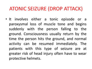 ATONIC SEIZURE (DROP ATTACK)
• It involves either a tonic episode or a
paroxysmal loss of muscle tone and begins
suddenly with the person falling to the
ground. Consciousness usually return by the
time the person hits the ground, and normal
activity can be resumed immediately. The
patients with this type of seizure are at
greater risk of head injury often have to wear
protective helmets.
 