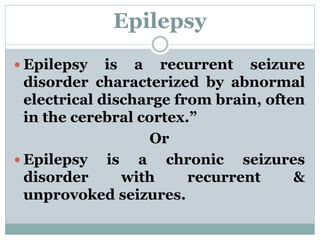 Epilepsy
 Epilepsy is a recurrent seizure
disorder characterized by abnormal
electrical discharge from brain, often
in the cerebral cortex.”
Or
 Epilepsy is a chronic seizures
disorder with recurrent &
unprovoked seizures.
 