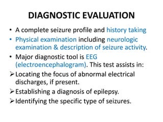 DIAGNOSTIC EVALUATION
• A complete seizure profile and history taking
• Physical examination including neurologic
examination & description of seizure activity.
• Major diagnostic tool is EEG
(electroencephalogram). This test assists in:
Locating the focus of abnormal electrical
discharges, if present.
Establishing a diagnosis of epilepsy.
Identifying the specific type of seizures.
 