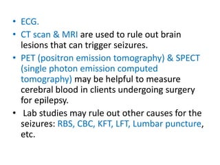 • ECG.
• CT scan & MRI are used to rule out brain
lesions that can trigger seizures.
• PET (positron emission tomography) & SPECT
(single photon emission computed
tomography) may be helpful to measure
cerebral blood in clients undergoing surgery
for epilepsy.
• Lab studies may rule out other causes for the
seizures: RBS, CBC, KFT, LFT, Lumbar puncture,
etc.
 