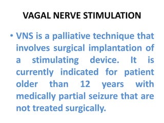 VAGAL NERVE STIMULATION
• VNS is a palliative technique that
involves surgical implantation of
a stimulating device. It is
currently indicated for patient
older than 12 years with
medically partial seizure that are
not treated surgically.
 