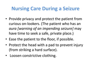Nursing Care During a Seizure
• Provide privacy and protect the patient from
curious on-lookers. (The patient who has an
aura [warning of an impending seizure] may
have time to seek a safe, private place.)
• Ease the patient to the floor, if possible.
• Protect the head with a pad to prevent injury
(from striking a hard surface).
• Loosen constrictive clothing.
 