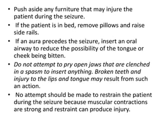 • Push aside any furniture that may injure the
patient during the seizure.
• If the patient is in bed, remove pillows and raise
side rails.
• If an aura precedes the seizure, insert an oral
airway to reduce the possibility of the tongue or
cheek being bitten.
• Do not attempt to pry open jaws that are clenched
in a spasm to insert anything. Broken teeth and
injury to the lips and tongue may result from such
an action.
• No attempt should be made to restrain the patient
during the seizure because muscular contractions
are strong and restraint can produce injury.
 