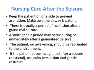 Nursing Care After the Seizure
• Keep the patient on one side to prevent
aspiration. Make sure the airway is patent.
• There is usually a period of confusion after a
grand mal seizure.
• A short apneic period may occur during or
immediately after a generalized seizure.
• The patient, on awakening, should be reoriented
to the environment.
• If the patient becomes agitated after a seizure
(postictal), use calm persuasion and gentle
restraint.
 