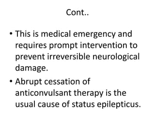 Cont..
• This is medical emergency and
requires prompt intervention to
prevent irreversible neurological
damage.
• Abrupt cessation of
anticonvulsant therapy is the
usual cause of status epilepticus.
 