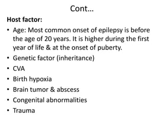 Cont…
Host factor:
• Age: Most common onset of epilepsy is before
the age of 20 years. It is higher during the first
year of life & at the onset of puberty.
• Genetic factor (inheritance)
• CVA
• Birth hypoxia
• Brain tumor & abscess
• Congenital abnormalities
• Trauma
 