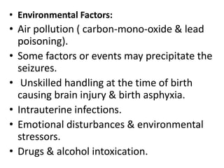 • Environmental Factors:
• Air pollution ( carbon-mono-oxide & lead
poisoning).
• Some factors or events may precipitate the
seizures.
• Unskilled handling at the time of birth
causing brain injury & birth asphyxia.
• Intrauterine infections.
• Emotional disturbances & environmental
stressors.
• Drugs & alcohol intoxication.
 