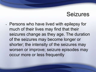 Seizures
• Persons who have lived with epilepsy for
much of their lives may find that their
seizures change as they age. The duration
of the seizures may become longer or
shorter; the intensity of the seizures may
worsen or improve; seizure episodes may
occur more or less frequently
 