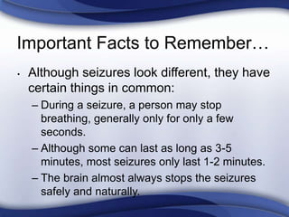 Important Facts to Remember…
• Although seizures look different, they have
certain things in common:
– During a seizure, a person may stop
breathing, generally only for only a few
seconds.
– Although some can last as long as 3-5
minutes, most seizures only last 1-2 minutes.
– The brain almost always stops the seizures
safely and naturally.
 