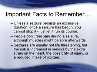 Important Facts to Remember…
– Unless a seizure persists an excessive
duration, once a seizure has begun, you
cannot stop it - just let it run its course.
– People don't feel pain during a seizure,
although muscles might be sore afterwards.
– Seizures are usually not life threatening, but
the risk is increased in seniors by the extra
strain on the heart, the possibility of injury, or
a reduced intake of oxygen.
 