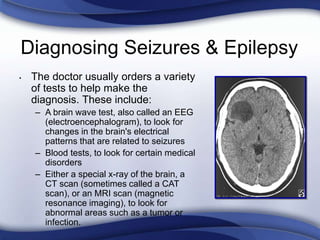 Diagnosing Seizures & Epilepsy
• The doctor usually orders a variety
of tests to help make the
diagnosis. These include:
– A brain wave test, also called an EEG
(electroencephalogram), to look for
changes in the brain's electrical
patterns that are related to seizures
– Blood tests, to look for certain medical
disorders
– Either a special x-ray of the brain, a
CT scan (sometimes called a CAT
scan), or an MRI scan (magnetic
resonance imaging), to look for
abnormal areas such as a tumor or
infection.
 