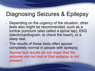 Diagnosing Seizures & Epilepsy
• Depending on the urgency of the situation, other
tests also might be recommended, such as a
lumbar puncture (also called a spinal tap), EKG
(electrocardiogram, to check the heart), or a
sleep test.
• The results of these tests often appear
completely normal in people with epilepsy.
• Normal test results do not mean that the
seizures are not real or that epilepsy is not
present.
 
