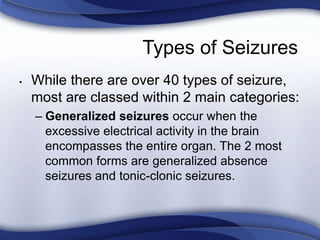 Types of Seizures
• While there are over 40 types of seizure,
most are classed within 2 main categories:
– Generalized seizures occur when the
excessive electrical activity in the brain
encompasses the entire organ. The 2 most
common forms are generalized absence
seizures and tonic-clonic seizures.
 