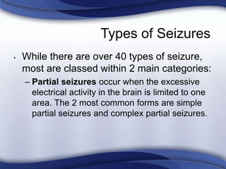 Types of Seizures
• While there are over 40 types of seizure,
most are classed within 2 main categories:
– Partial seizures occur when the excessive
electrical activity in the brain is limited to one
area. The 2 most common forms are simple
partial seizures and complex partial seizures.
 