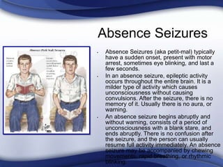 Absence Seizures
• Absence Seizures (aka petit-mal) typically
have a sudden onset, present with motor
arrest, sometimes eye blinking, and last a
few seconds.
• In an absence seizure, epileptic activity
occurs throughout the entire brain. It is a
milder type of activity which causes
unconsciousness without causing
convulsions. After the seizure, there is no
memory of it. Usually there is no aura, or
warning.
• An absence seizure begins abruptly and
without warning, consists of a period of
unconsciousness with a blank stare, and
ends abruptly. There is no confusion after
the seizure, and the person can usually
resume full activity immediately. An absence
seizure may be accompanied by chewing
movements, rapid breathing, or rhythmic
blinking.
 