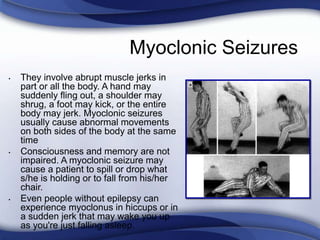 Myoclonic Seizures
• They involve abrupt muscle jerks in
part or all the body. A hand may
suddenly fling out, a shoulder may
shrug, a foot may kick, or the entire
body may jerk. Myoclonic seizures
usually cause abnormal movements
on both sides of the body at the same
time
• Consciousness and memory are not
impaired. A myoclonic seizure may
cause a patient to spill or drop what
s/he is holding or to fall from his/her
chair.
• Even people without epilepsy can
experience myoclonus in hiccups or in
a sudden jerk that may wake you up
as you're just falling asleep.
 