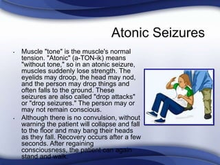 Atonic Seizures
• Muscle "tone" is the muscle's normal
tension. "Atonic" (a-TON-ik) means
"without tone," so in an atonic seizure,
muscles suddenly lose strength. The
eyelids may droop, the head may nod,
and the person may drop things and
often falls to the ground. These
seizures are also called "drop attacks"
or "drop seizures." The person may or
may not remain conscious.
• Although there is no convulsion, without
warning the patient will collapse and fall
to the floor and may bang their heads
as they fall. Recovery occurs after a few
seconds. After regaining
consciousness, the patient can again
stand and walk.
 