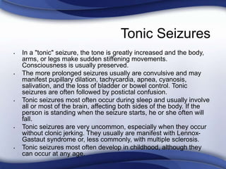 Tonic Seizures
• In a "tonic" seizure, the tone is greatly increased and the body,
arms, or legs make sudden stiffening movements.
Consciousness is usually preserved.
• The more prolonged seizures usually are convulsive and may
manifest pupillary dilation, tachycardia, apnea, cyanosis,
salivation, and the loss of bladder or bowel control. Tonic
seizures are often followed by postictal confusion.
• Tonic seizures most often occur during sleep and usually involve
all or most of the brain, affecting both sides of the body. If the
person is standing when the seizure starts, he or she often will
fall.
• Tonic seizures are very uncommon, especially when they occur
without clonic jerking. They usually are manifest with Lennox-
Gastaut syndrome or, less commonly, with multiple sclerosis.
• Tonic seizures most often develop in childhood, although they
can occur at any age.
 