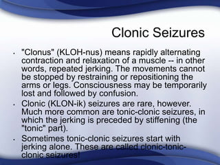 Clonic Seizures
• "Clonus" (KLOH-nus) means rapidly alternating
contraction and relaxation of a muscle -- in other
words, repeated jerking. The movements cannot
be stopped by restraining or repositioning the
arms or legs. Consciousness may be temporarily
lost and followed by confusion.
• Clonic (KLON-ik) seizures are rare, however.
Much more common are tonic-clonic seizures, in
which the jerking is preceded by stiffening (the
"tonic" part).
• Sometimes tonic-clonic seizures start with
jerking alone. These are called clonic-tonic-
clonic seizures!
 