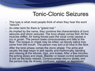 Tonic-Clonic Seizures
• This type is what most people think of when they hear the word
"seizure.“
• An older term for them is "grand mal."
• As implied by the name, they combine the characteristics of tonic
seizures and clonic seizures. The tonic phase comes first: All the
muscles stiffen. Air being forced past the vocal cords causes a
cry or groan. The person loses consciousness and falls to the
floor. The tongue or cheek may be bitten, so bloody saliva may
come from the mouth. The person may turn a bit blue in the face.
• After the tonic phase comes the clonic phase: The arms and
usually the legs begin to jerk rapidly and rhythmically, bending
and relaxing at the elbows, hips, and knees. After a few minutes,
the jerking slows and stops. Bladder or bowel control sometimes
is lost as the body relaxes. Consciousness returns slowly, and
the person may be drowsy, confused, agitated, or depressed.
 