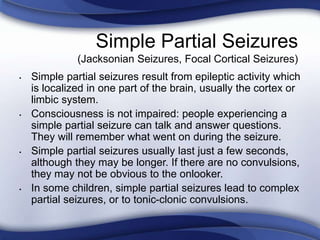 • Simple partial seizures result from epileptic activity which
is localized in one part of the brain, usually the cortex or
limbic system.
• Consciousness is not impaired: people experiencing a
simple partial seizure can talk and answer questions.
They will remember what went on during the seizure.
• Simple partial seizures usually last just a few seconds,
although they may be longer. If there are no convulsions,
they may not be obvious to the onlooker.
• In some children, simple partial seizures lead to complex
partial seizures, or to tonic-clonic convulsions.
Simple Partial Seizures
(Jacksonian Seizures, Focal Cortical Seizures)
 