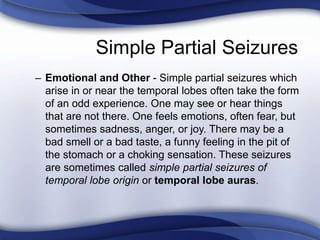Simple Partial Seizures
– Emotional and Other - Simple partial seizures which
arise in or near the temporal lobes often take the form
of an odd experience. One may see or hear things
that are not there. One feels emotions, often fear, but
sometimes sadness, anger, or joy. There may be a
bad smell or a bad taste, a funny feeling in the pit of
the stomach or a choking sensation. These seizures
are sometimes called simple partial seizures of
temporal lobe origin or temporal lobe auras.
 